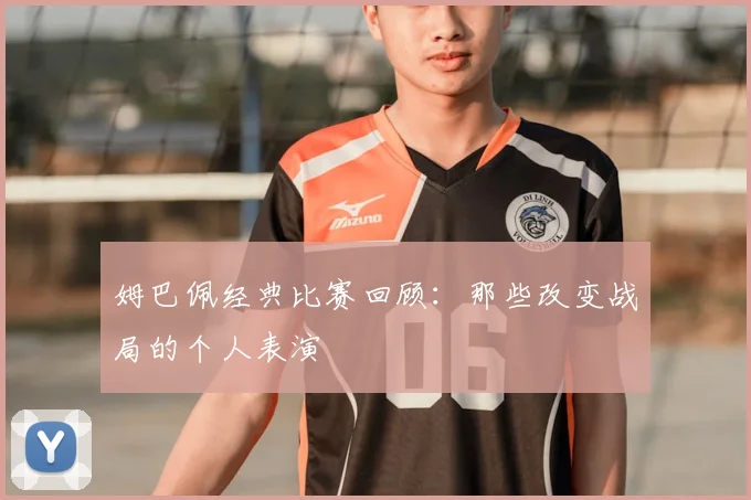 姆巴佩经典比赛回顾：那些改变战局的个人表演