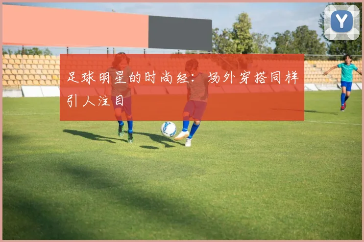 足球明星的时尚经：场外穿搭同样引人注目