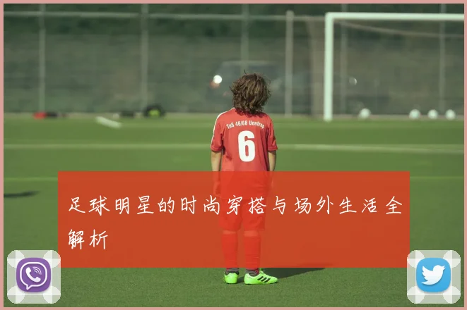 足球明星的时尚穿搭与场外生活全解析